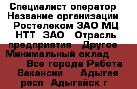 Специалист-оператор › Название организации ­ Ростелеком ЗАО МЦ НТТ, ЗАО › Отрасль предприятия ­ Другое › Минимальный оклад ­ 20 000 - Все города Работа » Вакансии   . Адыгея респ.,Адыгейск г.